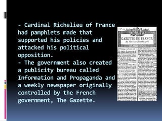 - Cardinal Richelieu of France
had pamphlets made that
supported his policies and
attacked his political
opposition.
- The government also created
a publicity bureau called
Information and Propaganda and
a weekly newspaper originally
controlled by the French
government, The Gazette.
 