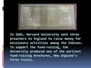 In 1641, Harvard University sent three
preachers to England to raise money for
missionary activities among the Indians.
To support the fund-raising, the
University produced one of the earliest
fund-raising brochures, New England's
First Fruits.
 