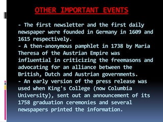 OTHER IMPORTANT EVENTS
- The first newsletter and the first daily
newspaper were founded in Germany in 1609 and
1615 respectively.
- A then-anonymous pamphlet in 1738 by Maria
Theresa of the Austrian Empire was
influential in criticizing the freemasons and
advocating for an alliance between the
British, Dutch and Austrian governments.
- An early version of the press release was
used when King's College (now Columbia
University), sent out an announcement of its
1758 graduation ceremonies and several
newspapers printed the information.
 