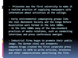 - Princeton was the first university to make it
a routine practice of supplying newspapers with
information about activities at the college.
- Early environmental campaigning groups like
the Coal Abatement Society and the Congo Reform
Association were formed in the late 1800s.
- In the late 1800s many of the now-standard
practices of media relations, such as conducting
interviews and press conferences emerged.
- Industrial firms began to promote their public
image. The German steel and armaments
company Krupp created the first corporate press
department in 1870 to write articles, brochures
and other communications advertising the firm.
 