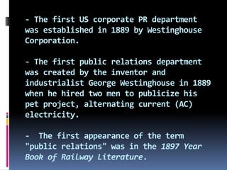 - The first US corporate PR department
was established in 1889 by Westinghouse
Corporation.
- The first public relations department
was created by the inventor and
industrialist George Westinghouse in 1889
when he hired two men to publicize his
pet project, alternating current (AC)
electricity.
- The first appearance of the term
"public relations" was in the 1897 Year
Book of Railway Literature.
 