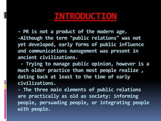 INTRODUCTION
- PR is not a product of the modern age.
-Although the term "public relations" was not
yet developed, early forms of public influence
and communications management was present in
ancient civilizations.
- Trying to manage public opinion, however is a
much older practice than most people realize ,
dating back at least to the time of early
civilizations.
- The three main elements of public relations
are practically as old as society: informing
people, persuading people, or integrating people
with people.
 