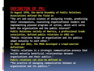 DEFINITON OF PR:
In August 1978, the World Assembly of Public Relations
Associations defined the field as
“The art and social science of analyzing trends, predicting
their consequences, counseling organizational leaders and
implementing planned programs of action, which will serve
both the organization and the public interest”
Public Relations society of America, a professional trade
association, defined public relations in 1982 as:
"Public relations helps an organization and its publics
adapt mutually to each other."
In 2011 and 2012, the PRSA developed a crowd-sourced
definition:
"Public relations is a strategic communication process that
builds mutually beneficial relationships between
organizations and their publics."
Public relations can also be defined as
“The practice of managing communication between an
organization and its publics.”
 