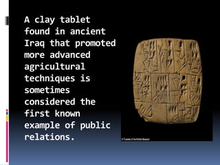 A clay tablet
found in ancient
Iraq that promoted
more advanced
agricultural
techniques is
sometimes
considered the
first known
example of public
relations.
 