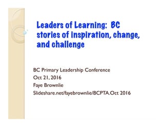BC Primary Leadership Conference
Oct 21, 2016
Faye Brownlie
Slideshare.net/fayebrownlie/BCPTA.Oct 2016
 