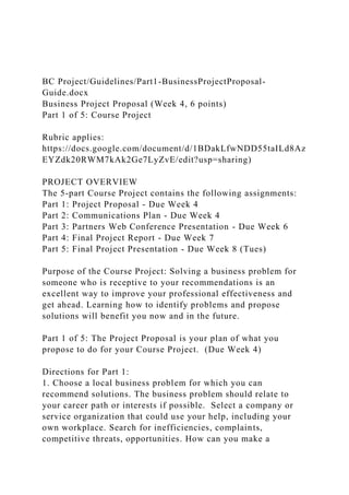 BC Project/Guidelines/Part1-BusinessProjectProposal-
Guide.docx
Business Project Proposal (Week 4, 6 points)
Part 1 of 5: Course Project
Rubric applies:
https://docs.google.com/document/d/1BDakLfwNDD55taILd8Az
EYZdk20RWM7kAk2Ge7LyZvE/edit?usp=sharing)
PROJECT OVERVIEW
The 5-part Course Project contains the following assignments:
Part 1: Project Proposal - Due Week 4
Part 2: Communications Plan - Due Week 4
Part 3: Partners Web Conference Presentation - Due Week 6
Part 4: Final Project Report - Due Week 7
Part 5: Final Project Presentation - Due Week 8 (Tues)
Purpose of the Course Project: Solving a business problem for
someone who is receptive to your recommendations is an
excellent way to improve your professional effectiveness and
get ahead. Learning how to identify problems and propose
solutions will benefit you now and in the future.
Part 1 of 5: The Project Proposal is your plan of what you
propose to do for your Course Project. (Due Week 4)
Directions for Part 1:
1. Choose a local business problem for which you can
recommend solutions. The business problem should relate to
your career path or interests if possible. Select a company or
service organization that could use your help, including your
own workplace. Search for inefficiencies, complaints,
competitive threats, opportunities. How can you make a
 
