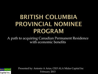 A path to acquiring Canadian Permanent Residence
with economic benefits
Presented by: Antonio A Arias, CEO ALA Midas Capital Inc
February 2015
 