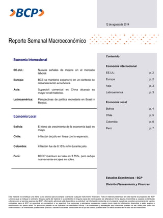 Reporte Semanal Macroeconómico
Este material no constituye una oferta o una solicitud para la compra o venta de cualquier instrumento financiero. Todo el material presentado en este reporte es propiedad del BCP
a menos que se indique lo contrario. Ninguna parte del material ni su contenido ni ninguna copia del mismo puede ser alterada en forma alguna, transmitida a, copiada o distribuida
a terceros sin el permiso expreso del BCP. Información adicional está disponible a su solicitud. La información contenida en el presente reporte se considera proveniente de fuentes
confiables, pero el BCP no garantiza su completitud ni su exactitud. Las opiniones y estimados representan nuestro juicio dada la información disponible y están sujetos a
modificación sin previo aviso. La evolución pasada no es indicador de resultados futuros. Las inversiones y estrategias aquí discutidas pueden no ser útiles para todos los
inversionistas. Las inversiones pueden tener precios o valores fluctuantes. Variaciones en el tipo de cambio pueden tener un efecto adverso en el valor de las inversiones.
12 de agosto de 2014
Economía Internacional
EE.UU.:
Europa:
Asia:
Latinoamérica:
Nuevas señales de mejora en el mercado
laboral.
BCE se mantiene expansivo en un contexto de
desaceleración económica.
Superávit comercial en China alcanzó su
mayor nivel histórico.
Perspectivas de política monetaria en Brasil y
México.
Economía Local
Bolivia
Chile:
Colombia:
Perú:
El ritmo de crecimiento de la economía bajó en
mayo.
Inflación de julio en línea con lo esperado.
Inflación fue de 0.15% m/m durante julio.
BCRP mantuvo su tasa en 3.75%, pero redujo
nuevamente encajes en soles.
Estudios Económicos - BCP
División Planeamiento y Finanzas
Contenido
Economía Internacional
EE.UU. p. 2
Europa p. 2
Asia p. 3
Latinoamérica p. 3
Economía Local
Bolivia p. 4
Chile p. 5
Colombia p. 6
Perú p. 7
 