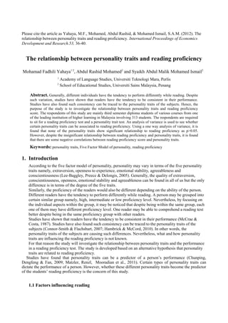 Please cite the article as Yahaya, M.F., Mohamed, Abdul Rashid, & Mohamed Ismail, S.A.M. (2012). The
relationship between personality traits and reading proficiency. International Proceedings of Economics
Development and Research.53, 36-40.
The relationship between personality traits and reading proficiency
Mohamad Fadhili Yahaya1 2
, Abdul Rashid Mohamed2
and Syaikh Abdul Malik Mohamed Ismail2
1
Academy of Language Studies, Universiti Teknologi Mara, Perlis
2
School of Educational Studies, Universiti Sains Malaysia, Penang
Abstract. Generally, different individuals have the tendency to perform differently while reading. Despite
such variation, studies have shown that readers have the tendency to be consistent in their performance.
Studies have also found such consistency can be traced to the personality traits of the subjects. Hence, the
purpose of the study is to investigate the relationship between personality traits and reading proficiency
score. The respondents of this study are mainly third semester diploma students of various courses from one
of the leading institution of higher learning in Malaysia involving 313 students. The respondents are required
to sit for a reading proficiency test and a personality trait test. An analysis of variance is used to see whether
certain personality traits can be associated to reading proficiency. Using a one way analysis of variance, it is
found that none of the personality traits show significant relationship to reading proficiency as p>0.05.
However, despite the insignificant relationship between reading proficiency and personality traits, it is found
that there are some negative correlations between reading proficiency score and personality traits.
Keywords: personality traits, Five Factor Model of personality, reading proficiency
1. Introduction
According to the five factor model of personality, personality may vary in terms of the five personality
traits namely, extraversion, openness to experience, emotional stability, agreeableness and
conscientiousness (Lee-Baggley, Preece & Delongis, 2005). Generally, the quality of extraversion,
conscientiousness, openness, emotional stability and agreeableness can be found in all of us but the only
difference is in terms of the degree of the five traits.
Similarly, the proficiency of the readers would also be different depending on the ability of the person.
Different readers have the tendency to perform differently while reading. A person may be grouped into
certain similar group namely, high, intermediate or low proficiency level. Nevertheless, by focusing on
the individual aspects within the group, it may be noticed that despite being within the same group, each
one of them may have different proficiency level. One reader may be able to comprehend a reading text
better despite being in the same proficiency group with other readers.
Studies have shown that readers have the tendency to be consistent in their performance (McCrae &
Costa, 1987). Studies have also found such consistency can be traced to the personality traits of the
subjects (Connor-Smith & Flachsbart, 2007; Hambrick & McCord, 2010). In other words, the
personality traits of the subjects are causing such differences. Nevertheless, what and how personality
traits are influencing the reading proficiency is not known.
For that reason the study will investigate the relationship between personality traits and the performance
in a reading proficiency test. The study is developed based on an alternative hypothesis that personality
traits are related to reading proficiency.
Studies have found that personality traits can be a predictor of a person’s performance (Chunping,
Dengfeng & Fan, 2009; Matzler, Renzl, Mooradian et al., 2011). Certain types of personality traits can
dictate the performance of a person. However, whether these different personality traits become the predictor
of the students’ reading proficiency is the concern of this study.
1.1 Factors influencing reading
 
