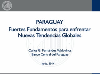 PARAGUAY
Fuertes Fundamentos para enfrentar
Nuevas Tendencias Globales
Junio, 2014
Carlos G. Fernández Valdovinos
Banco Central del Paraguay
 