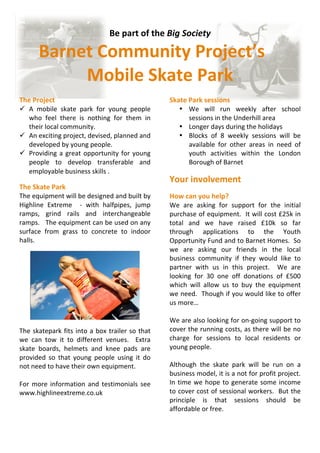 Be part of the Big Society 

       Barnet Community Project’s 
            Mobile Skate Park 
                                                          
The Project                                              Skate Park sessions  
 A  mobile  skate  park  for  young  people                • We  will  run  weekly  after  school 
   who  feel  there  is  nothing  for  them  in                sessions in the Underhill area 
   their local community.                                   • Longer days during the holidays 
 An exciting project, devised, planned and                 • Blocks  of  8  weekly  sessions  will  be 
   developed by young people.                                  available  for  other  areas  in  need  of 
 Providing  a  great  opportunity  for  young                 youth  activities  within  the  London 
   people  to  develop  transferable  and                      Borough of Barnet 
   employable business skills .                           
                                                         Your involvement 
The Skate Park                                            
The equipment will be designed and built by              How can you help? 
Highline  Extreme    ‐  with  halfpipes,  jump           We  are  asking  for  support  for  the  initial 
ramps,  grind  rails  and  interchangeable               purchase of equipment.  It will cost £25k in 
ramps.   The equipment can be used on any                total  and  we  have  raised  £10k  so  far 
surface  from  grass  to  concrete  to  indoor           through  applications  to  the  Youth 
halls.                                                   Opportunity Fund and to Barnet Homes.  So 
                                                         we  are  asking  our  friends  in  the  local 
                                                         business  community  if  they  would  like  to 
                                                         partner  with  us  in  this  project.    We  are 
                                                         looking  for  30  one  off  donations  of  £500 
                                                         which  will  allow  us  to  buy  the  equipment 
                                                         we need.  Though if you would like to offer 
                                                         us more… 
                                                          
                                                         We are also looking for on‐going support to 
 
The  skatepark  fits  into  a  box  trailer  so  that    cover the running costs, as there will be no 
we  can  tow  it  to  different  venues.    Extra        charge  for  sessions  to  local  residents  or 
skate  boards,  helmets  and  knee  pads  are            young people. 
provided  so  that  young  people  using  it  do          
not need to have their own equipment.                    Although  the  skate  park  will  be  run  on  a 
                                                         business model, it is a not for profit project.  
For  more  information  and  testimonials  see           In  time  we  hope  to  generate  some  income 
www.highlineextreme.co.uk                                to cover cost of sessional workers.  But the 
                                                         principle  is  that  sessions  should  be 
                                                         affordable or free. 
 
