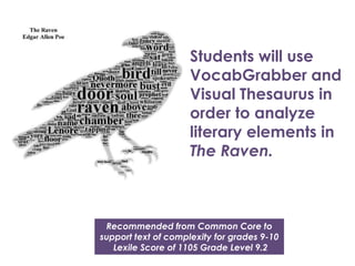 Students will use
VocabGrabber and
Visual Thesaurus in
order to analyze
literary elements in
The Raven.

Recommended from Common Core to
support text of complexity for grades 9-10
Lexile Score of 1105 Grade Level 9.2

 