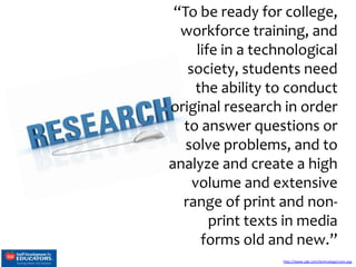 “To be ready for college,
workforce training, and
life in a technological
society, students need
the ability to conduct
original research in order
to answer questions or
solve problems, and to
analyze and create a high
volume and extensive
range of print and nonprint texts in media
forms old and new.”
http://www.sde.com/technology/core.asp

 