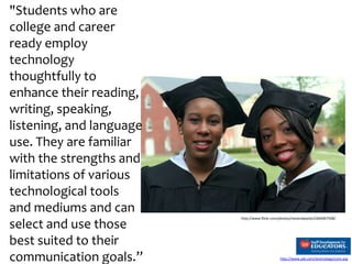 "Students who are
college and career
ready employ
technology
thoughtfully to
enhance their reading,
writing, speaking,
listening, and language
use. They are familiar
with the strengths and
limitations of various
technological tools
and mediums and can
select and use those
best suited to their
communication goals.”

http://www.flickr.com/photos/stevendepolo/2466967508/

http://www.sde.com/technology/core.asp

 