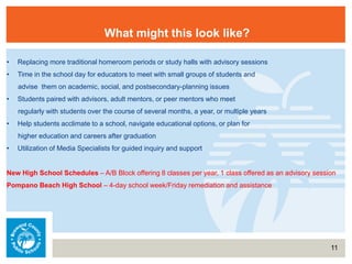 11
What might this look like?
• Replacing more traditional homeroom periods or study halls with advisory sessions
• Time in the school day for educators to meet with small groups of students and
advise them on academic, social, and postsecondary-planning issues
• Students paired with advisors, adult mentors, or peer mentors who meet
regularly with students over the course of several months, a year, or multiple years
• Help students acclimate to a school, navigate educational options, or plan for
higher education and careers after graduation
• Utilization of Media Specialists for guided inquiry and support
New High School Schedules – A/B Block offering 8 classes per year, 1 class offered as an advisory session
Pompano Beach High School – 4-day school week/Friday remediation and assistance
 