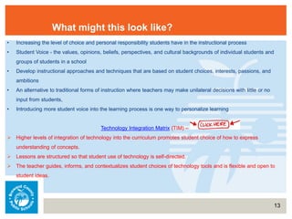 13
What might this look like?
• Increasing the level of choice and personal responsibility students have in the instructional process
• Student Voice - the values, opinions, beliefs, perspectives, and cultural backgrounds of individual students and
groups of students in a school
• Develop instructional approaches and techniques that are based on student choices, interests, passions, and
ambitions
• An alternative to traditional forms of instruction where teachers may make unilateral decisions with little or no
input from students,
• Introducing more student voice into the learning process is one way to personalize learning
Technology Integration Matrix (TIM) –
 Higher levels of integration of technology into the curriculum promotes student choice of how to express
understanding of concepts.
 Lessons are structured so that student use of technology is self-directed.
 The teacher guides, informs, and contextualizes student choices of technology tools and is flexible and open to
student ideas.
 