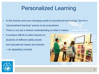 Personalized Learning
2
• In the diverse and ever-changing world of educational technology, the term
"personalized learning" seems to be everywhere
• There is not yet a shared understanding of what it means
• It contains efforts to tailor lessons to
students of different ability levels
and educational needs and desires
—an appealing concept
 