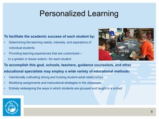 Personalized Learning
5
To facilitate the academic success of each student by:
• Determining the learning needs, interests, and aspirations of
individual students
• Providing learning experiences that are customized—
to a greater or lesser extent—for each student
To accomplish this goal, schools, teachers, guidance counselors, and other
educational specialists may employ a wide variety of educational methods:
• Intentionally cultivating strong and trusting student-adult relationships
• Modifying assignments and instructional strategies in the classroom
• Entirely redesigning the ways in which students are grouped and taught in a school
 