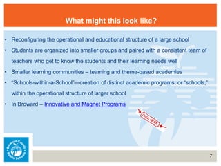 7
What might this look like?
• Reconfiguring the operational and educational structure of a large school
• Students are organized into smaller groups and paired with a consistent team of
teachers who get to know the students and their learning needs well
• Smaller learning communities – teaming and theme-based academies
• “Schools-within-a-School”—creation of distinct academic programs, or “schools,”
within the operational structure of larger school
• In Broward – Innovative and Magnet Programs
 