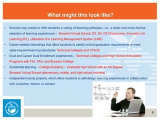 9
What might this look like?
• Schools may create or offer students a variety of learning pathways—i.e., a wider and more diverse
selection of learning experiences – Broward Virtual School, D3, D4, D5 Classrooms, Innovation for
Learning (IFL), Utilization of a Learning Management System (LMS)
• Career-related internships that allow students to satisfy school graduation requirements or meet
state-required learning standards- Technical Colleges and CTACE
• Dual and Career Dual Enrollment experiences – Technical Colleges and High School Articulation
Programs with FIU, FAU, and Broward College
• Accelerate learning – College Academy – Graduate high school with an AA degree,
Broward Virtual School (elementary, middle, and high school courses)
• Independent-study projects, which allow students to self-design learning experiences in collaboration
with a teacher, mentor, or advisor
 