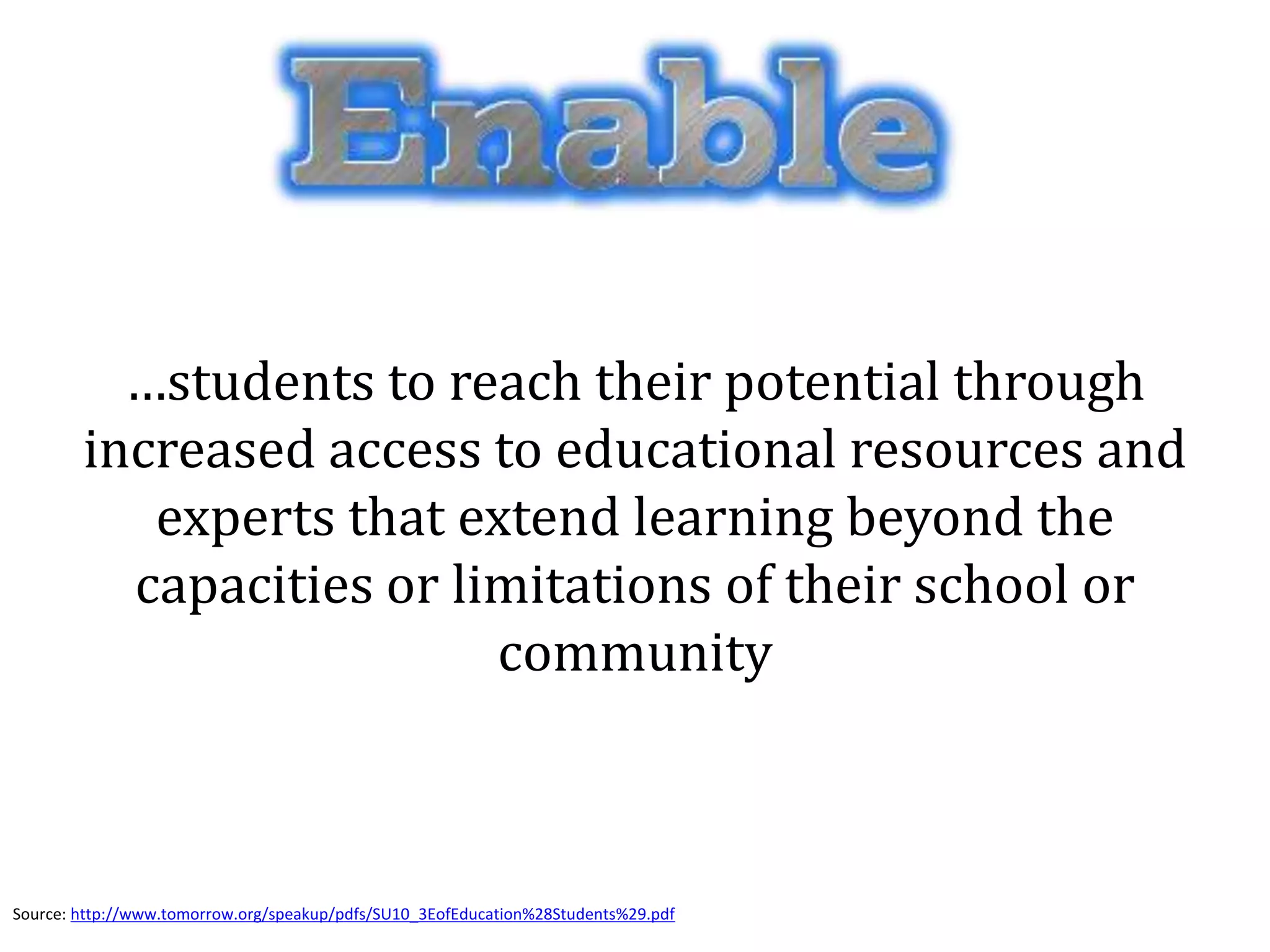 …students to reach their potential through
increased access to educational resources and
experts that extend learning beyond the
capacities or limitations of their school or
community
Source: http://www.tomorrow.org/speakup/pdfs/SU10_3EofEducation%28Students%29.pdf
 