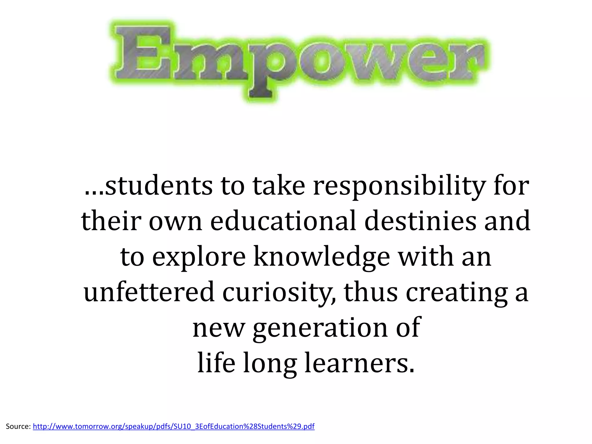 …students to take responsibility for
their own educational destinies and
to explore knowledge with an
unfettered curiosity, thus creating a
new generation of
life long learners.
Source: http://www.tomorrow.org/speakup/pdfs/SU10_3EofEducation%28Students%29.pdf
 