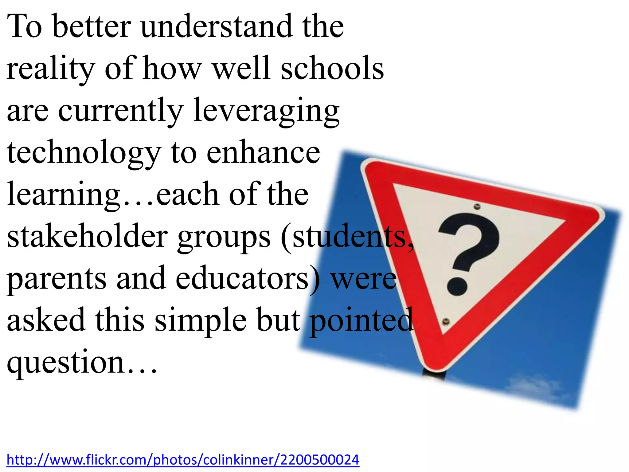 To better understand the
reality of how well schools
are currently leveraging
technology to enhance
learning…each of the
stakeholder groups (students,
parents and educators) were
asked this simple but pointed
question…
http://www.flickr.com/photos/colinkinner/2200500024
 