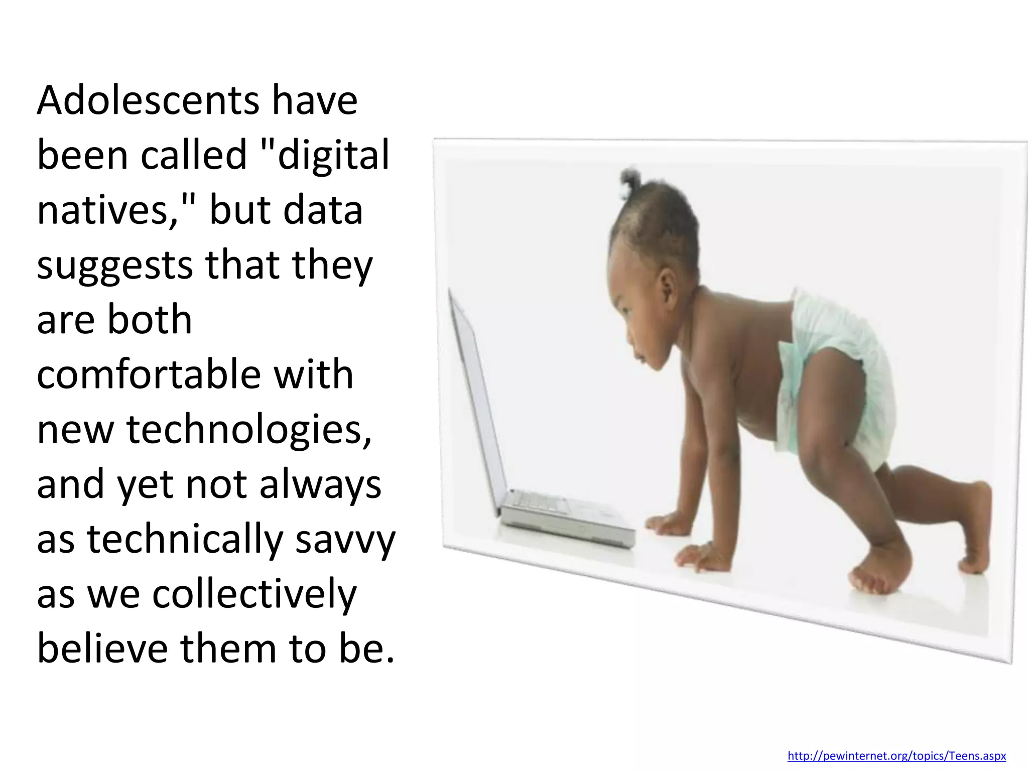 Adolescents have
been called "digital
natives," but data
suggests that they
are both
comfortable with
new technologies,
and yet not always
as technically savvy
as we collectively
believe them to be.
http://pewinternet.org/topics/Teens.aspx
 