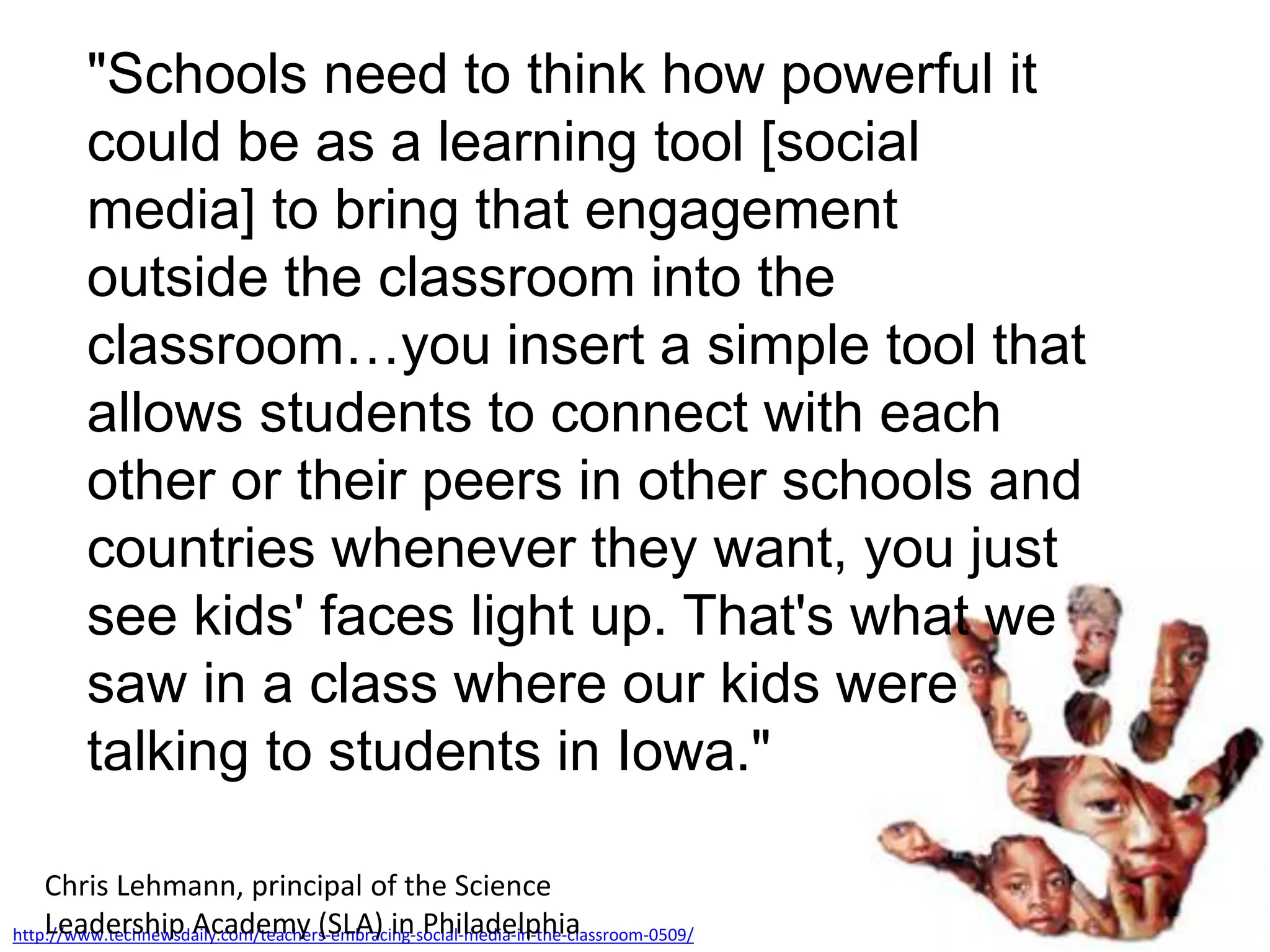 "Schools need to think how powerful it
could be as a learning tool [social
media] to bring that engagement
outside the classroom into the
classroom…you insert a simple tool that
allows students to connect with each
other or their peers in other schools and
countries whenever they want, you just
see kids' faces light up. That's what we
saw in a class where our kids were
talking to students in Iowa."
http://www.technewsdaily.com/teachers-embracing-social-media-in-the-classroom-0509/
Chris Lehmann, principal of the Science
Leadership Academy (SLA) in Philadelphia
 