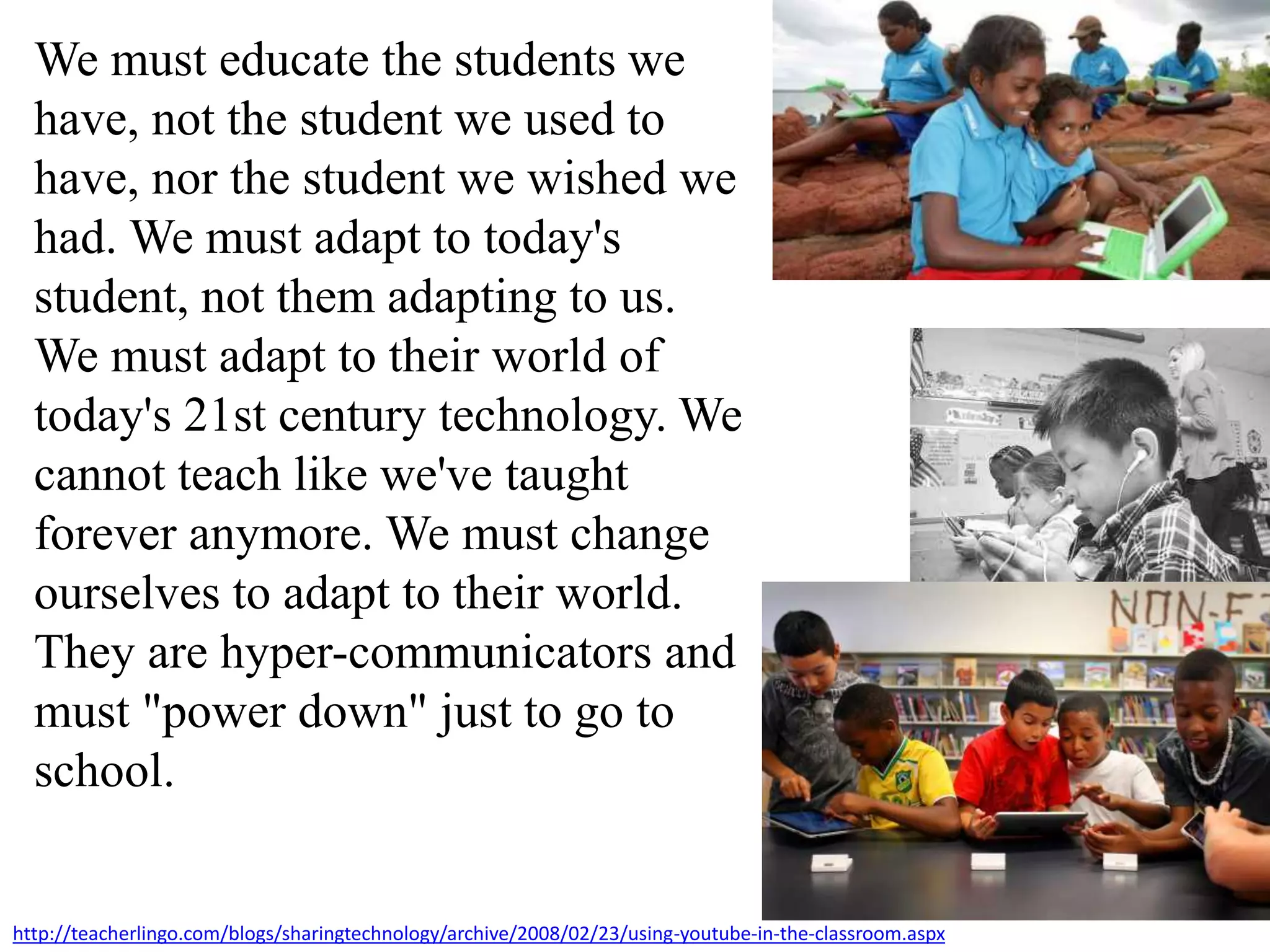 We must educate the students we
have, not the student we used to
have, nor the student we wished we
had. We must adapt to today's
student, not them adapting to us.
We must adapt to their world of
today's 21st century technology. We
cannot teach like we've taught
forever anymore. We must change
ourselves to adapt to their world.
They are hyper-communicators and
must "power down" just to go to
school.
http://teacherlingo.com/blogs/sharingtechnology/archive/2008/02/23/using-youtube-in-the-classroom.aspx
 