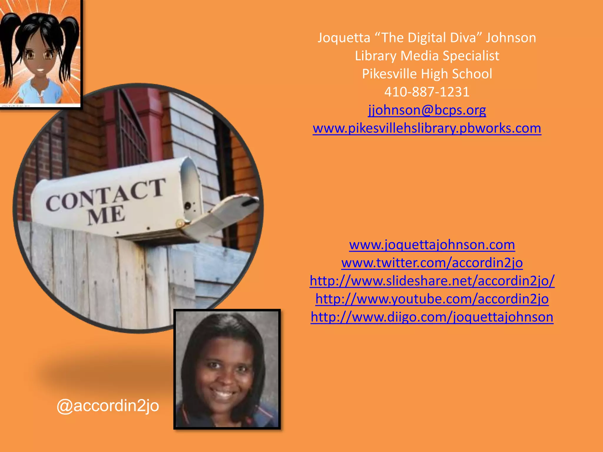 www.joquettajohnson.com
www.twitter.com/accordin2jo
http://www.slideshare.net/accordin2jo/
http://www.youtube.com/accordin2jo
http://www.diigo.com/joquettajohnson
@accordin2jo
Joquetta “The Digital Diva” Johnson
Library Media Specialist
Pikesville High School
410-887-1231
jjohnson@bcps.org
www.pikesvillehslibrary.pbworks.com
 