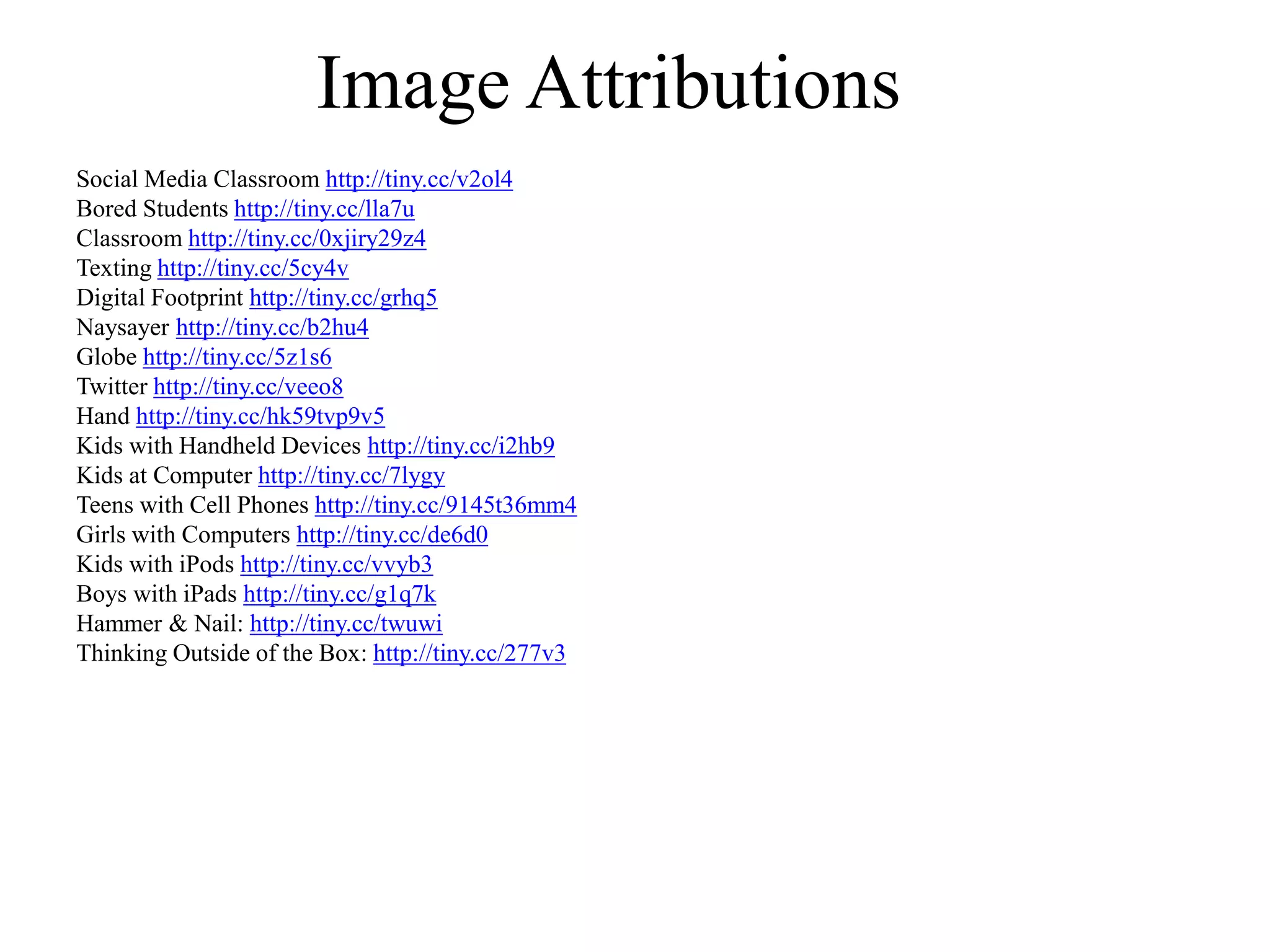 Image Attributions
Social Media Classroom http://tiny.cc/v2ol4
Bored Students http://tiny.cc/lla7u
Classroom http://tiny.cc/0xjiry29z4
Texting http://tiny.cc/5cy4v
Digital Footprint http://tiny.cc/grhq5
Naysayer http://tiny.cc/b2hu4
Globe http://tiny.cc/5z1s6
Twitter http://tiny.cc/veeo8
Hand http://tiny.cc/hk59tvp9v5
Kids with Handheld Devices http://tiny.cc/i2hb9
Kids at Computer http://tiny.cc/7lygy
Teens with Cell Phones http://tiny.cc/9145t36mm4
Girls with Computers http://tiny.cc/de6d0
Kids with iPods http://tiny.cc/vvyb3
Boys with iPads http://tiny.cc/g1q7k
Hammer & Nail: http://tiny.cc/twuwi
Thinking Outside of the Box: http://tiny.cc/277v3
 
