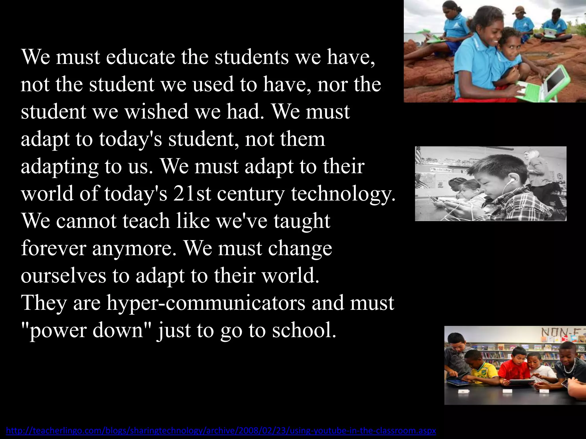 We must educate the students we have,
not the student we used to have, nor the
student we wished we had. We must
adapt to today's student, not them
adapting to us. We must adapt to their
world of today's 21st century technology.
We cannot teach like we've taught
forever anymore. We must change
ourselves to adapt to their world.
They are hyper-communicators and must
"power down" just to go to school.
http://teacherlingo.com/blogs/sharingtechnology/archive/2008/02/23/using-youtube-in-the-classroom.aspx
 