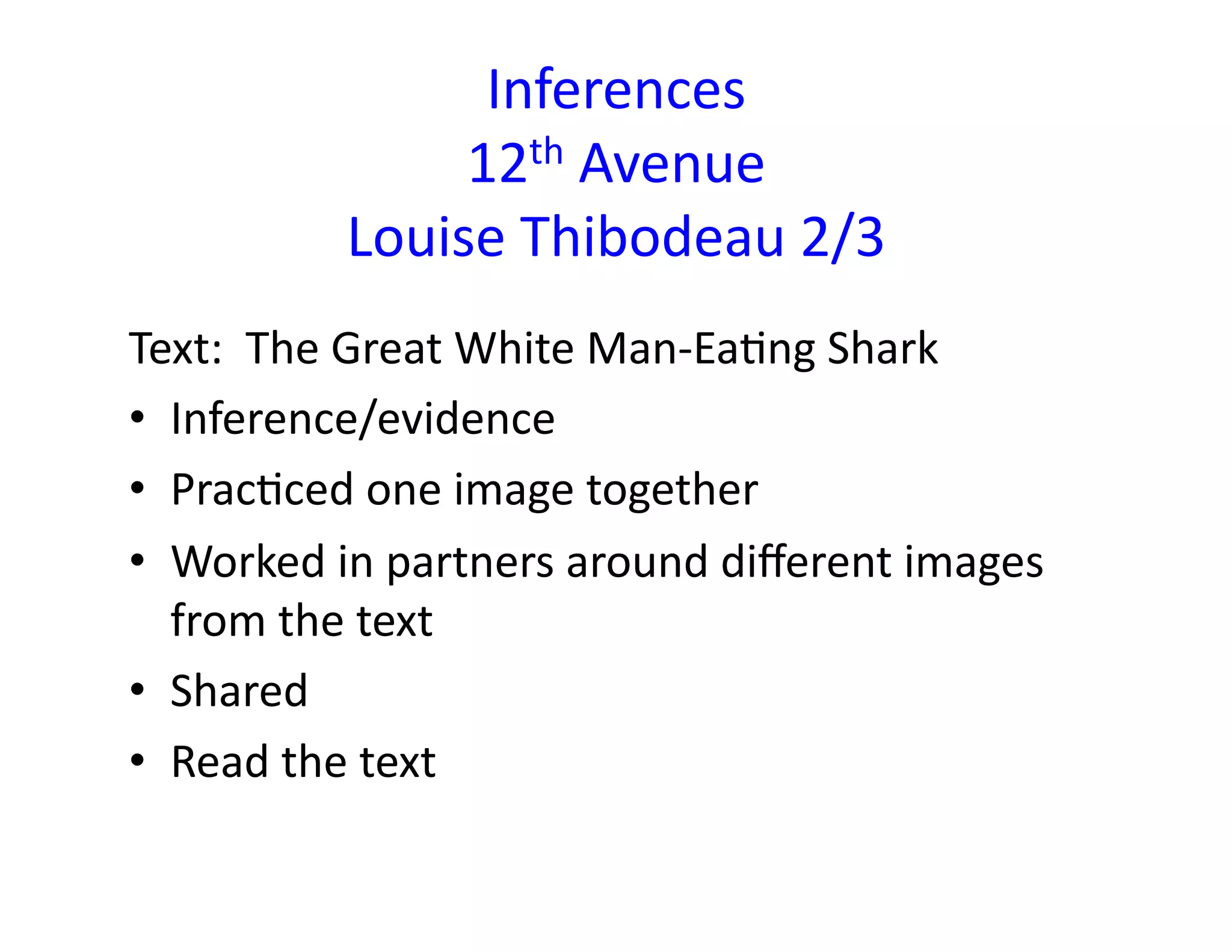 Inferences	
  
12th	
  Avenue	
  
Louise	
  Thibodeau	
  2/3	
  
Text:	
  	
  The	
  Great	
  White	
  Man-­‐EaMng	
  Shark	
  
•  Inference/evidence	
  
•  PracMced	
  one	
  image	
  together	
  
•  Worked	
  in	
  partners	
  around	
  diﬀerent	
  images	
  
from	
  the	
  text	
  
•  Shared	
  
•  Read	
  the	
  text	
  
 
