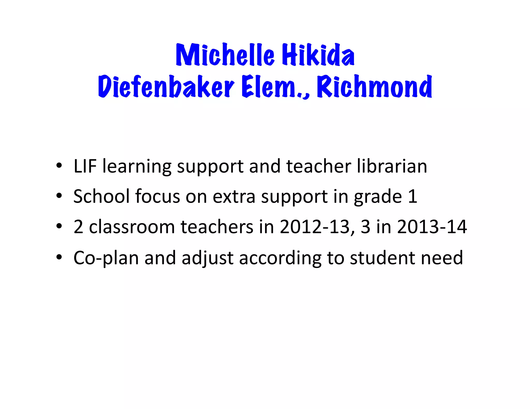 Michelle Hikida
Diefenbaker Elem., Richmond
•  LIF	
  learning	
  support	
  and	
  teacher	
  librarian	
  
•  School	
  focus	
  on	
  extra	
  support	
  in	
  grade	
  1	
  
•  2	
  classroom	
  teachers	
  in	
  2012-­‐13,	
  3	
  in	
  2013-­‐14	
  
•  Co-­‐plan	
  and	
  adjust	
  according	
  to	
  student	
  need	
  
 