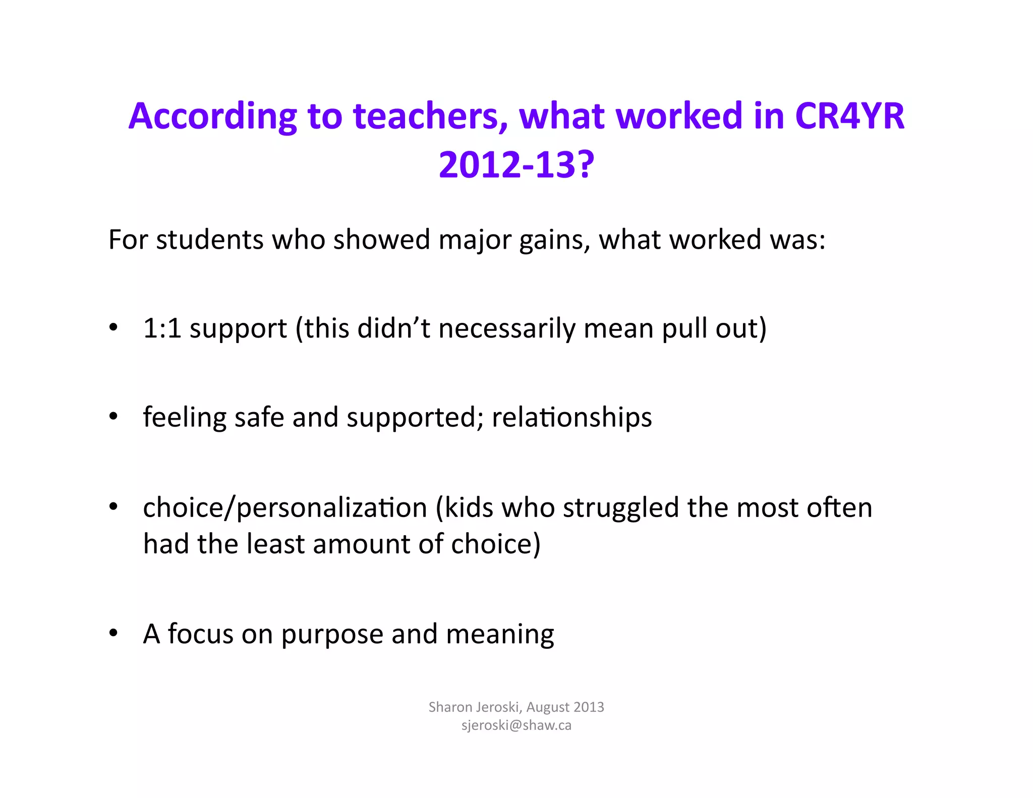 According	
  to	
  teachers,	
  what	
  worked	
  in	
  CR4YR	
  
2012-­‐13?	
  
For	
  students	
  who	
  showed	
  major	
  gains,	
  what	
  worked	
  was:	
  
•  1:1	
  support	
  (this	
  didn’t	
  necessarily	
  mean	
  pull	
  out)	
  
•  feeling	
  safe	
  and	
  supported;	
  relaMonships	
  
•  choice/personalizaMon	
  (kids	
  who	
  struggled	
  the	
  most	
  oTen	
  
had	
  the	
  least	
  amount	
  of	
  choice)	
  
•  A	
  focus	
  on	
  purpose	
  and	
  meaning	
  	
  
Sharon	
  Jeroski,	
  August	
  2013	
  
sjeroski@shaw.ca	
  
 