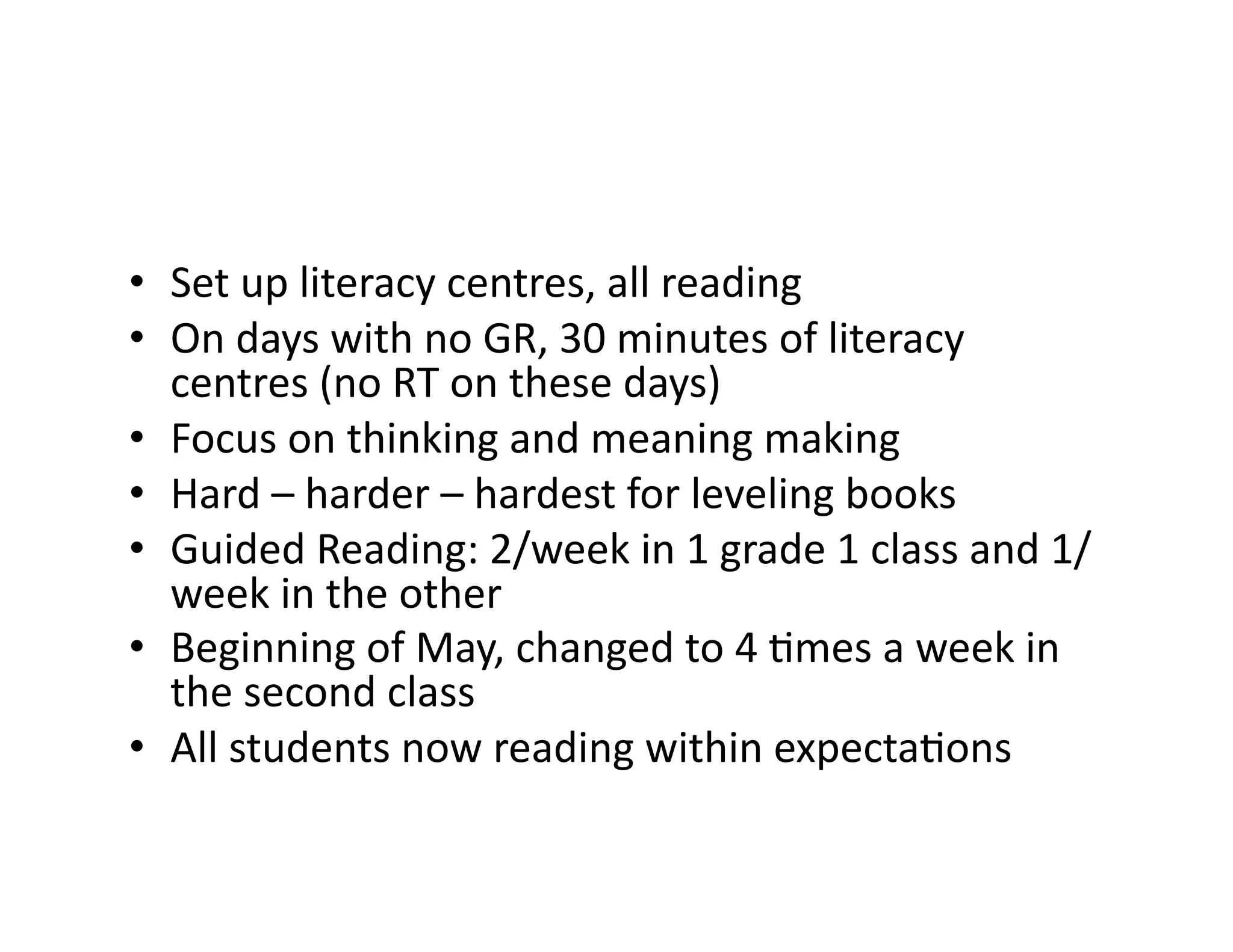 •  Set	
  up	
  literacy	
  centres,	
  all	
  reading	
  
•  On	
  days	
  with	
  no	
  GR,	
  30	
  minutes	
  of	
  literacy	
  
centres	
  (no	
  RT	
  on	
  these	
  days)	
  
•  Focus	
  on	
  thinking	
  and	
  meaning	
  making	
  
•  Hard	
  –	
  harder	
  –	
  hardest	
  for	
  leveling	
  books	
  
•  Guided	
  Reading:	
  2/week	
  in	
  1	
  grade	
  1	
  class	
  and	
  1/
week	
  in	
  the	
  other	
  
•  Beginning	
  of	
  May,	
  changed	
  to	
  4	
  Mmes	
  a	
  week	
  in	
  
the	
  second	
  class	
  
•  All	
  students	
  now	
  reading	
  within	
  expectaMons	
  
 