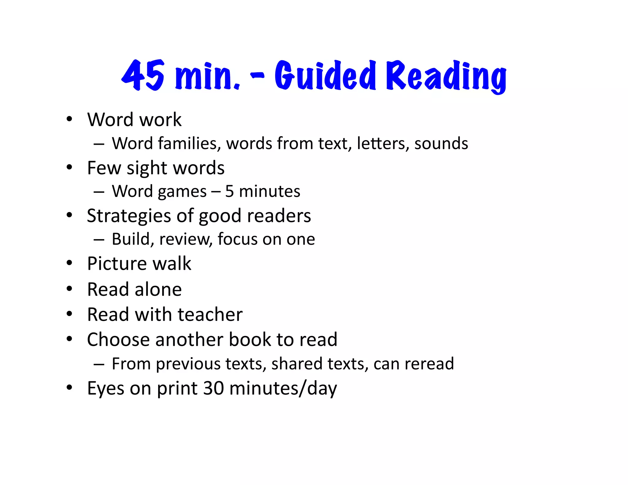 45 min. – Guided Reading
•  Word	
  work	
  
–  Word	
  families,	
  words	
  from	
  text,	
  le`ers,	
  sounds	
  	
  	
  
•  Few	
  sight	
  words	
  
–  Word	
  games	
  –	
  5	
  minutes	
  
•  Strategies	
  of	
  good	
  readers	
  
–  Build,	
  review,	
  focus	
  on	
  one	
  
•  Picture	
  walk	
  
•  Read	
  alone	
  
•  Read	
  with	
  teacher	
  
•  Choose	
  another	
  book	
  to	
  read	
  
–  From	
  previous	
  texts,	
  shared	
  texts,	
  can	
  reread	
  
•  Eyes	
  on	
  print	
  30	
  minutes/day	
  
 