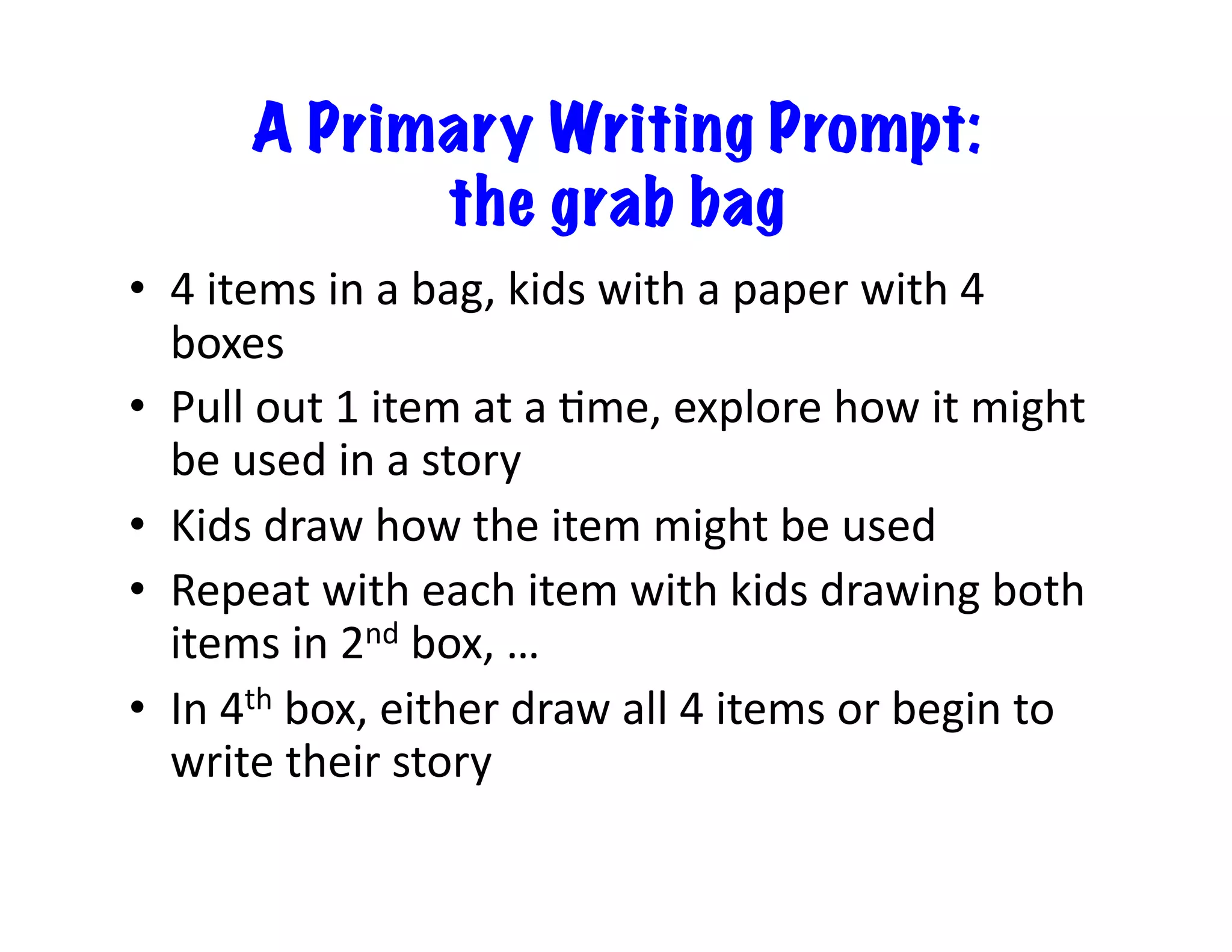 A Primary Writing Prompt:
the grab bag
•  4	
  items	
  in	
  a	
  bag,	
  kids	
  with	
  a	
  paper	
  with	
  4	
  
boxes	
  
•  Pull	
  out	
  1	
  item	
  at	
  a	
  Mme,	
  explore	
  how	
  it	
  might	
  
be	
  used	
  in	
  a	
  story	
  
•  Kids	
  draw	
  how	
  the	
  item	
  might	
  be	
  used	
  
•  Repeat	
  with	
  each	
  item	
  with	
  kids	
  drawing	
  both	
  
items	
  in	
  2nd	
  box,	
  …	
  
•  In	
  4th	
  box,	
  either	
  draw	
  all	
  4	
  items	
  or	
  begin	
  to	
  
write	
  their	
  story	
  
 