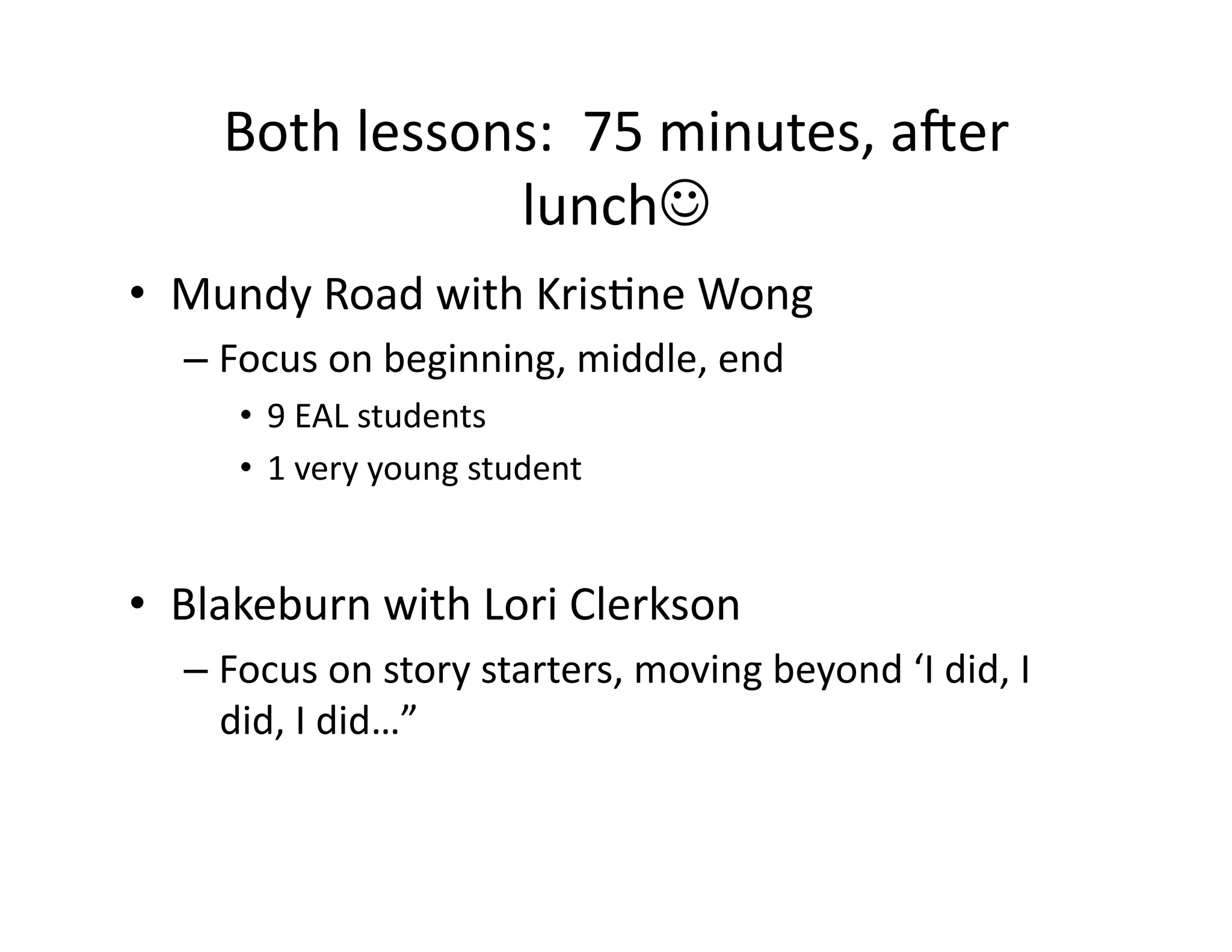 Both	
  lessons:	
  	
  75	
  minutes,	
  aTer	
  
lunch	
  
•  Mundy	
  Road	
  with	
  KrisMne	
  Wong	
  
– Focus	
  on	
  beginning,	
  middle,	
  end	
  
•  9	
  EAL	
  students	
  
•  1	
  very	
  young	
  student	
  
•  Blakeburn	
  with	
  Lori	
  Clerkson	
  
– Focus	
  on	
  story	
  starters,	
  moving	
  beyond	
  ‘I	
  did,	
  I	
  
did,	
  I	
  did…”	
  	
  
 
