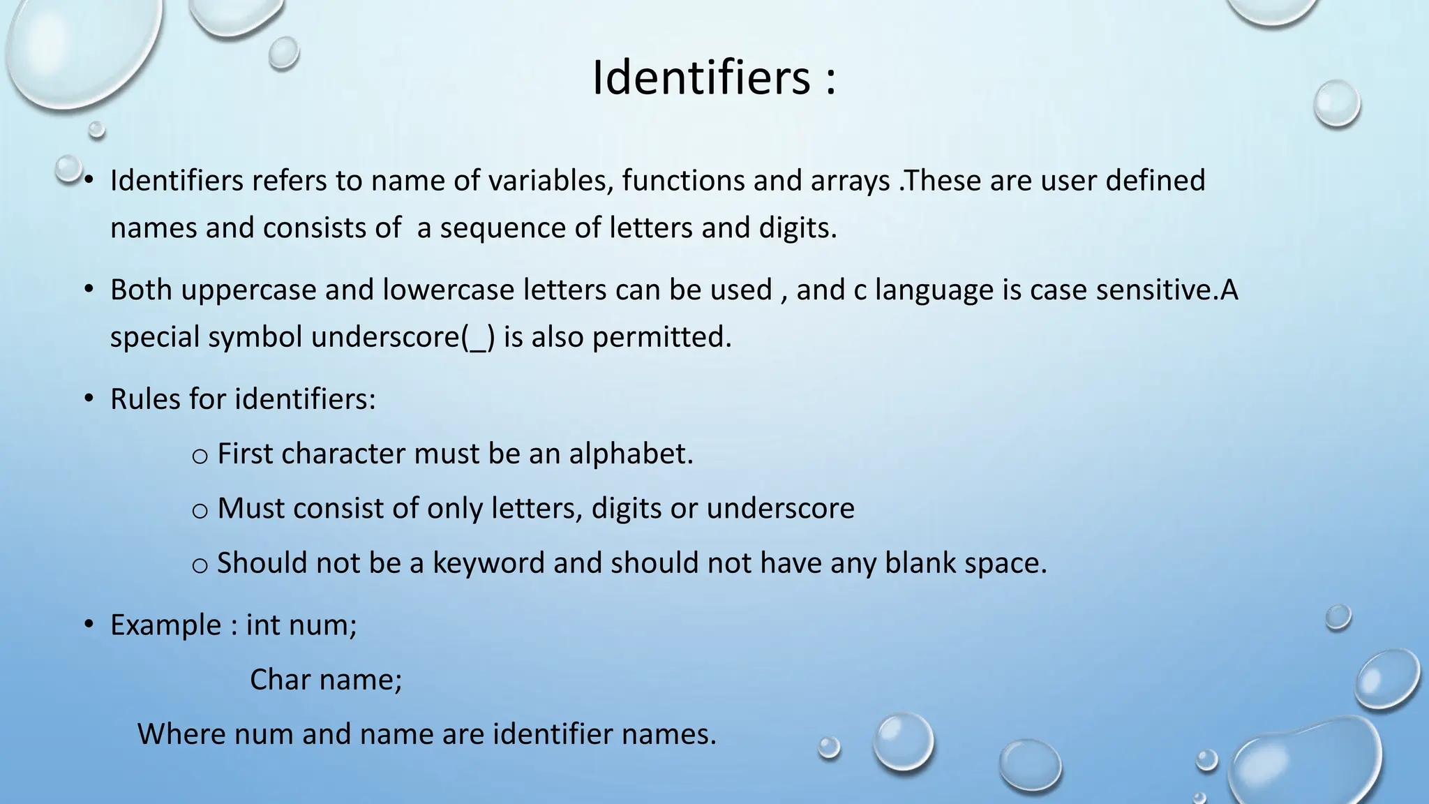 Identifiers :
• Identifiers refers to name of variables, functions and arrays .These are user defined
names and consists of a sequence of letters and digits.
• Both uppercase and lowercase letters can be used , and c language is case sensitive.A
special symbol underscore(_) is also permitted.
• Rules for identifiers:
o First character must be an alphabet.
o Must consist of only letters, digits or underscore
o Should not be a keyword and should not have any blank space.
• Example : int num;
Char name;
Where num and name are identifier names.
 