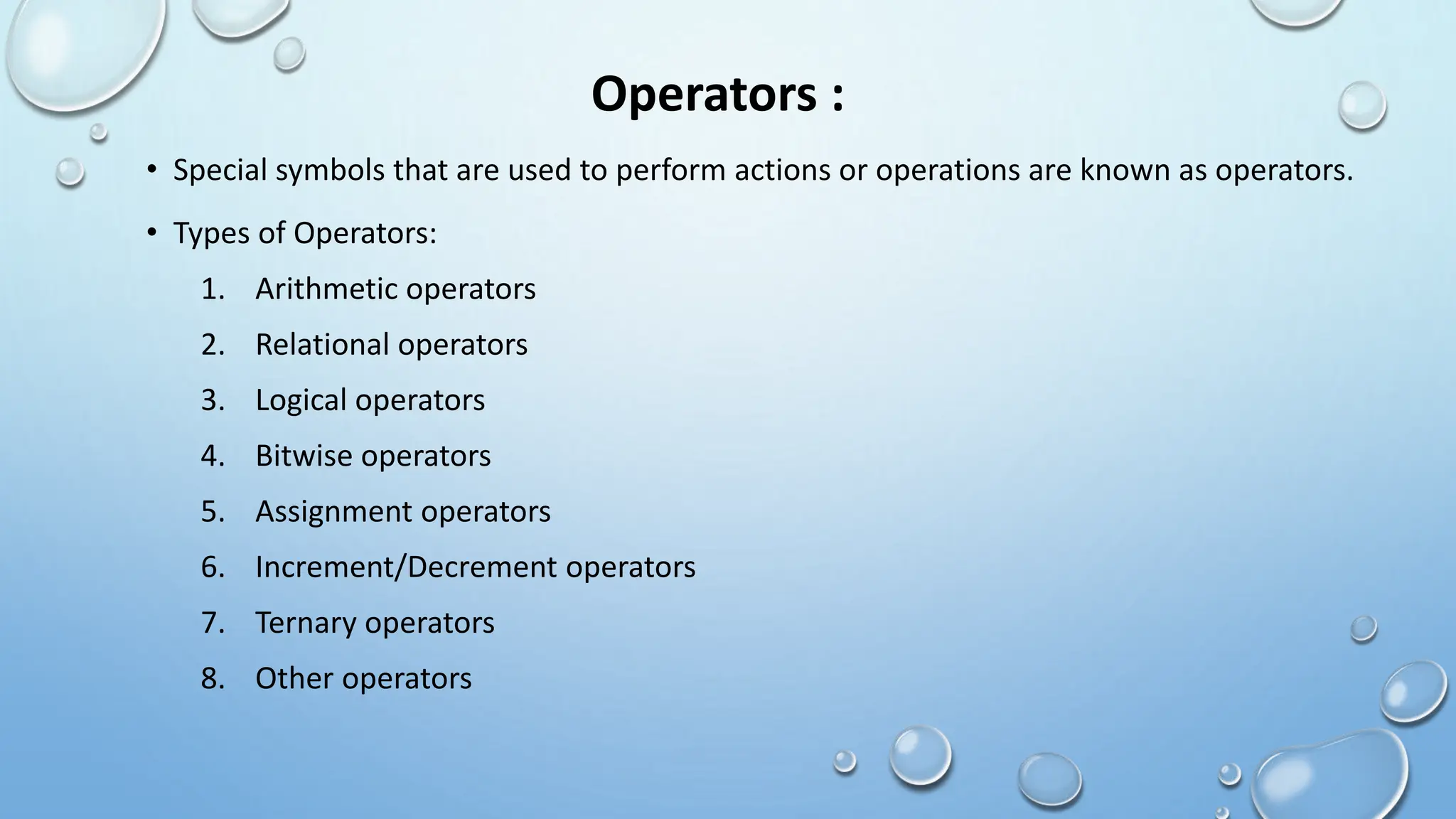 Operators :
• Special symbols that are used to perform actions or operations are known as operators.
• Types of Operators:
1. Arithmetic operators
2. Relational operators
3. Logical operators
4. Bitwise operators
5. Assignment operators
6. Increment/Decrement operators
7. Ternary operators
8. Other operators
 