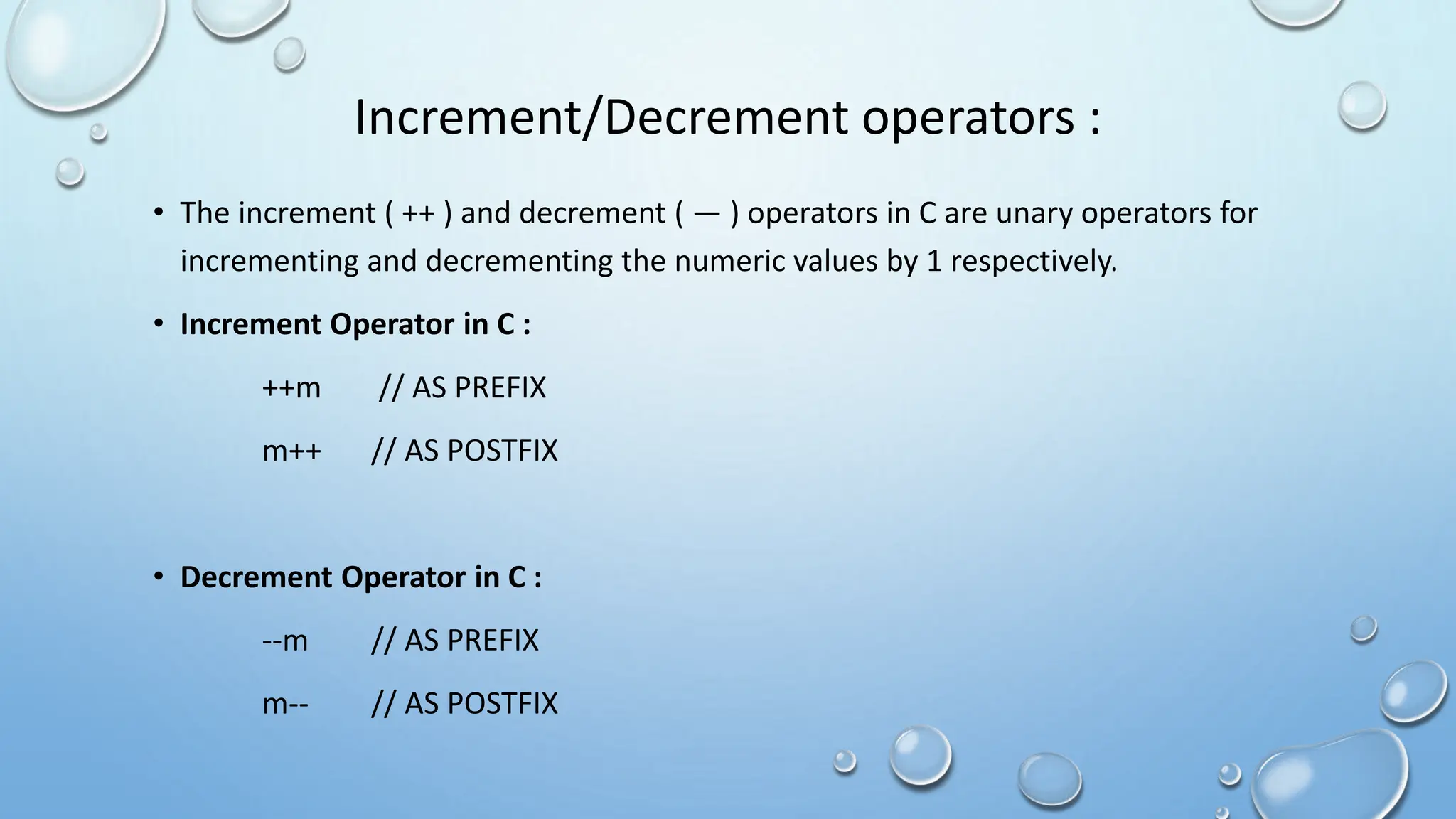 Increment/Decrement operators :
• The increment ( ++ ) and decrement ( — ) operators in C are unary operators for
incrementing and decrementing the numeric values by 1 respectively.
• Increment Operator in C :
++m // AS PREFIX
m++ // AS POSTFIX
• Decrement Operator in C :
--m // AS PREFIX
m-- // AS POSTFIX
 
