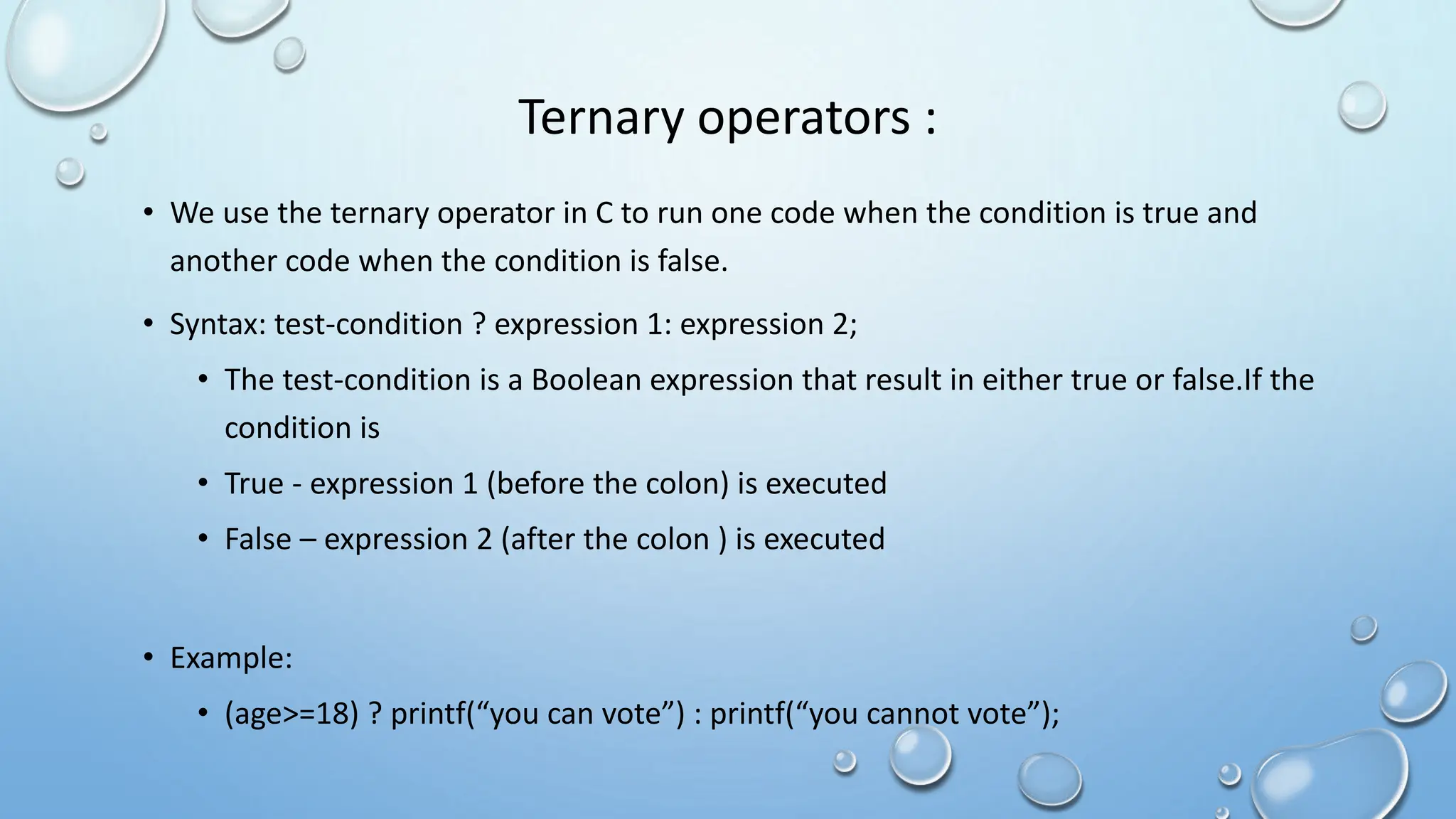 Ternary operators :
• We use the ternary operator in C to run one code when the condition is true and
another code when the condition is false.
• Syntax: test-condition ? expression 1: expression 2;
• The test-condition is a Boolean expression that result in either true or false.If the
condition is
• True - expression 1 (before the colon) is executed
• False – expression 2 (after the colon ) is executed
• Example:
• (age>=18) ? printf(“you can vote”) : printf(“you cannot vote”);
 