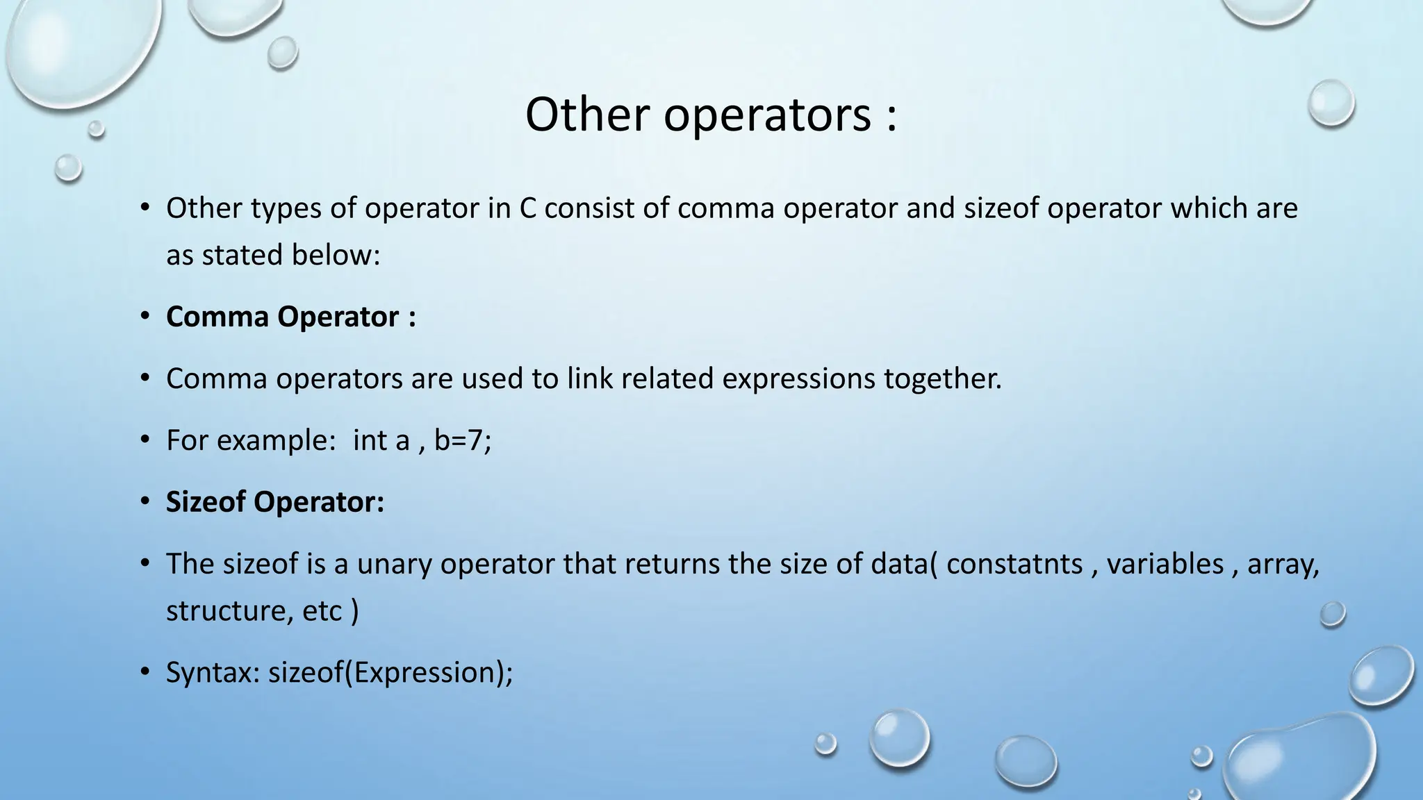 Other operators :
• Other types of operator in C consist of comma operator and sizeof operator which are
as stated below:
• Comma Operator :
• Comma operators are used to link related expressions together.
• For example: int a , b=7;
• Sizeof Operator:
• The sizeof is a unary operator that returns the size of data( constatnts , variables , array,
structure, etc )
• Syntax: sizeof(Expression);
 