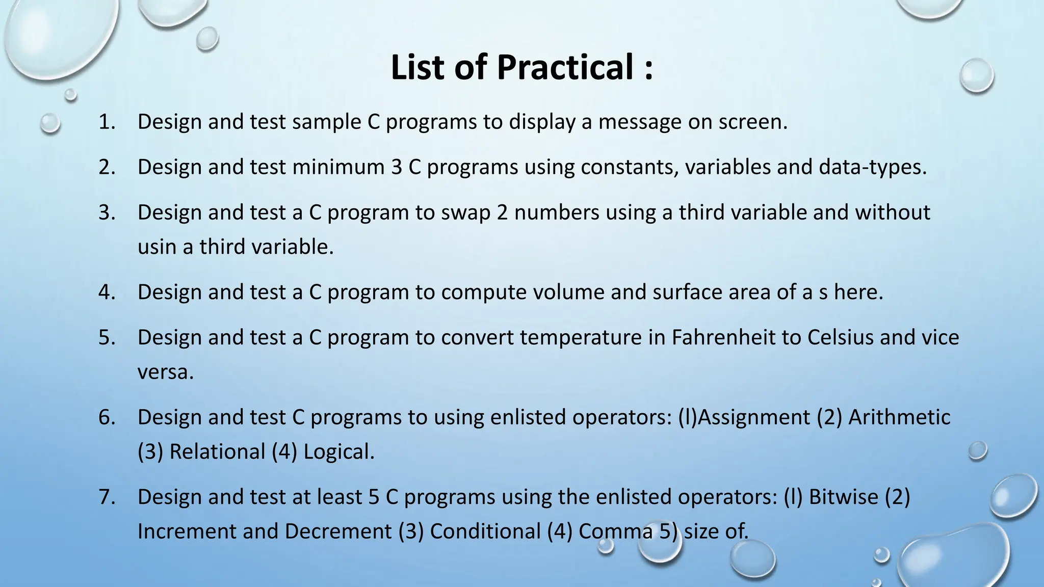 List of Practical :
1. Design and test sample C programs to display a message on screen.
2. Design and test minimum 3 C programs using constants, variables and data-types.
3. Design and test a C program to swap 2 numbers using a third variable and without
usin a third variable.
4. Design and test a C program to compute volume and surface area of a s here.
5. Design and test a C program to convert temperature in Fahrenheit to Celsius and vice
versa.
6. Design and test C programs to using enlisted operators: (l)Assignment (2) Arithmetic
(3) Relational (4) Logical.
7. Design and test at least 5 C programs using the enlisted operators: (l) Bitwise (2)
Increment and Decrement (3) Conditional (4) Comma 5) size of.
 