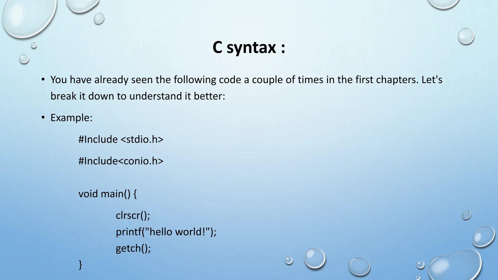 C syntax :
• You have already seen the following code a couple of times in the first chapters. Let's
break it down to understand it better:
• Example:
#Include <stdio.h>
#Include<conio.h>
void main() {
clrscr();
printf("hello world!");
getch();
}
 