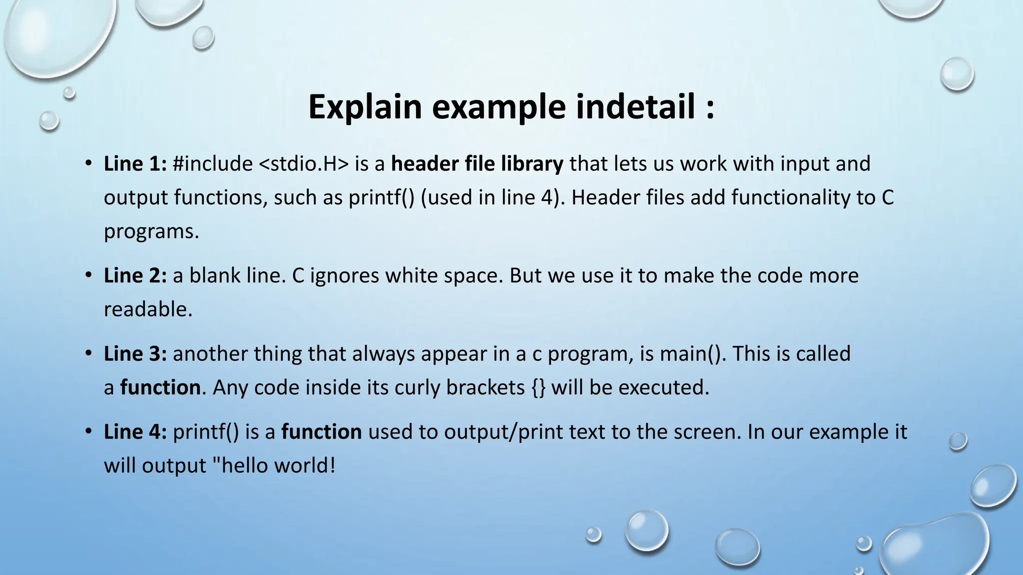 Explain example indetail :
• Line 1: #include <stdio.H> is a header file library that lets us work with input and
output functions, such as printf() (used in line 4). Header files add functionality to C
programs.
• Line 2: a blank line. C ignores white space. But we use it to make the code more
readable.
• Line 3: another thing that always appear in a c program, is main(). This is called
a function. Any code inside its curly brackets {} will be executed.
• Line 4: printf() is a function used to output/print text to the screen. In our example it
will output "hello world!
 