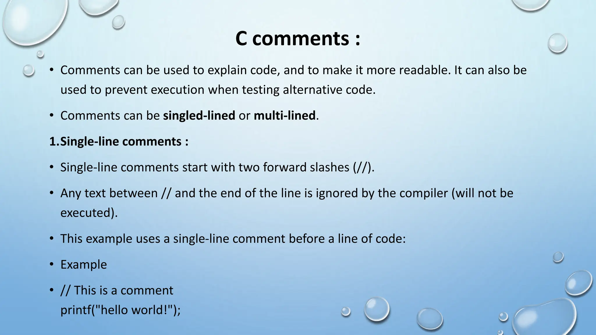 C comments :
• Comments can be used to explain code, and to make it more readable. It can also be
used to prevent execution when testing alternative code.
• Comments can be singled-lined or multi-lined.
1.Single-line comments :
• Single-line comments start with two forward slashes (//).
• Any text between // and the end of the line is ignored by the compiler (will not be
executed).
• This example uses a single-line comment before a line of code:
• Example
• // This is a comment
printf("hello world!");
 