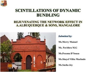 SCINTILLATIONS OF DYNAMIC
BUNDLING
REJUVENATING THE NETWORK EFFECT IN
A.ALBUQUERQUE & SONS, MANGALORE
Submitted by:
Ms.Merry Manuel
Ms. Pavithra M.G
Ms.Preema D’Souza
Ms.Shayel Vilita Machado
Ms.Sneha Joy
 